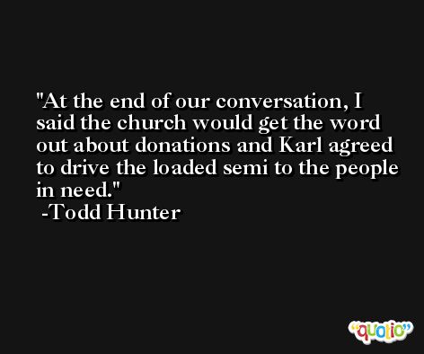 At the end of our conversation, I said the church would get the word out about donations and Karl agreed to drive the loaded semi to the people in need. -Todd Hunter