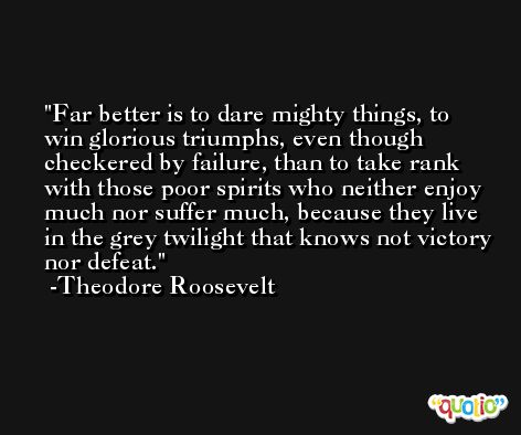 Far better is to dare mighty things, to win glorious triumphs, even though checkered by failure, than to take rank with those poor spirits who neither enjoy much nor suffer much, because they live in the grey twilight that knows not victory nor defeat.  -Theodore Roosevelt