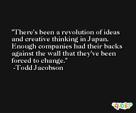 There's been a revolution of ideas and creative thinking in Japan. Enough companies had their backs against the wall that they've been forced to change. -Todd Jacobson