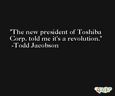 The new president of Toshiba Corp. told me it's a revolution. -Todd Jacobson