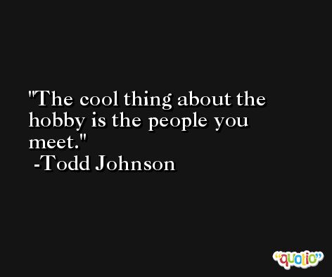 The cool thing about the hobby is the people you meet. -Todd Johnson