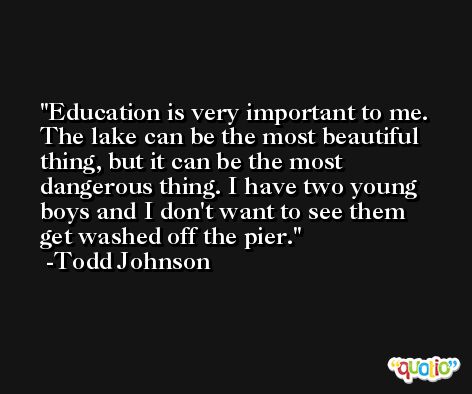 Education is very important to me. The lake can be the most beautiful thing, but it can be the most dangerous thing. I have two young boys and I don't want to see them get washed off the pier. -Todd Johnson