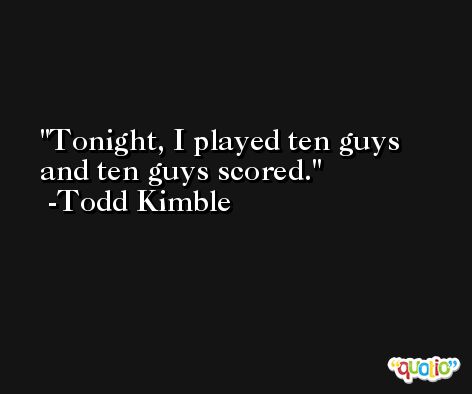 Tonight, I played ten guys and ten guys scored. -Todd Kimble