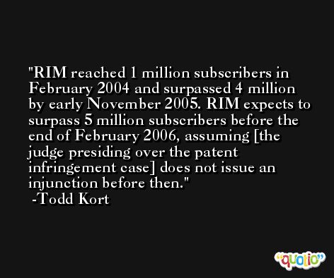 RIM reached 1 million subscribers in February 2004 and surpassed 4 million by early November 2005. RIM expects to surpass 5 million subscribers before the end of February 2006, assuming [the judge presiding over the patent infringement case] does not issue an injunction before then. -Todd Kort