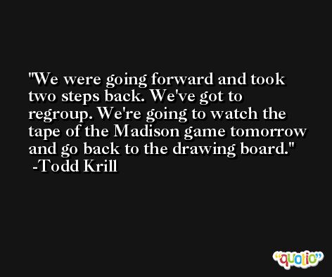 We were going forward and took two steps back. We've got to regroup. We're going to watch the tape of the Madison game tomorrow and go back to the drawing board. -Todd Krill