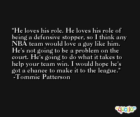He loves his role. He loves his role of being a defensive stopper, so I think any NBA team would love a guy like him. He's not going to be a problem on the court. He's going to do what it takes to help your team win. I would hope he's got a chance to make it to the league. -Tommie Patterson