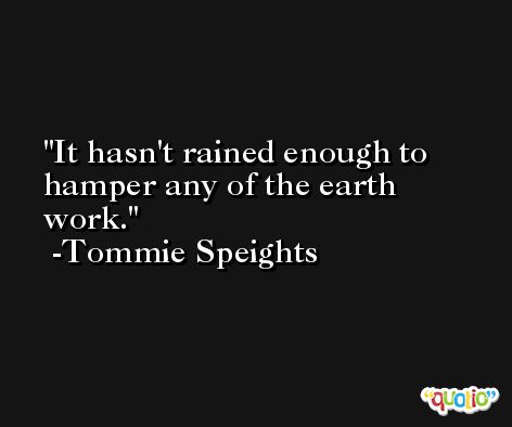 It hasn't rained enough to hamper any of the earth work. -Tommie Speights