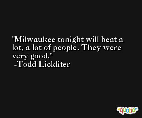 Milwaukee tonight will beat a lot, a lot of people. They were very good. -Todd Lickliter