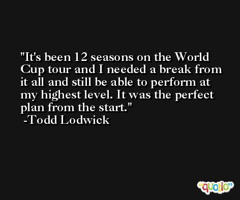 It's been 12 seasons on the World Cup tour and I needed a break from it all and still be able to perform at my highest level. It was the perfect plan from the start. -Todd Lodwick