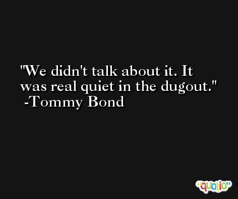 We didn't talk about it. It was real quiet in the dugout. -Tommy Bond