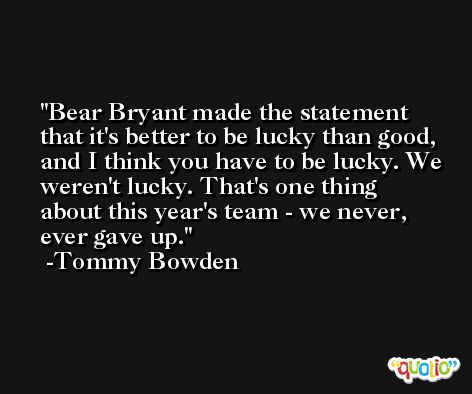 Bear Bryant made the statement that it's better to be lucky than good, and I think you have to be lucky. We weren't lucky. That's one thing about this year's team - we never, ever gave up. -Tommy Bowden