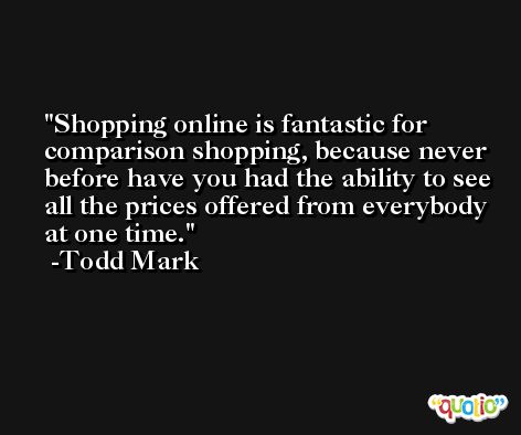Shopping online is fantastic for comparison shopping, because never before have you had the ability to see all the prices offered from everybody at one time. -Todd Mark