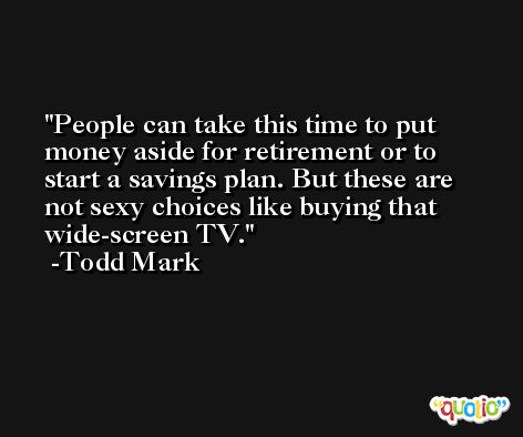 People can take this time to put money aside for retirement or to start a savings plan. But these are not sexy choices like buying that wide-screen TV. -Todd Mark