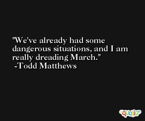 We've already had some dangerous situations, and I am really dreading March. -Todd Matthews