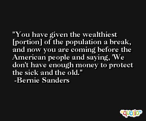 You have given the wealthiest [portion] of the population a break, and now you are coming before the American people and saying, 'We don't have enough money to protect the sick and the old. -Bernie Sanders