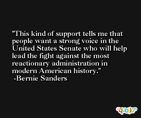 This kind of support tells me that people want a strong voice in the United States Senate who will help lead the fight against the most reactionary administration in modern American history. -Bernie Sanders