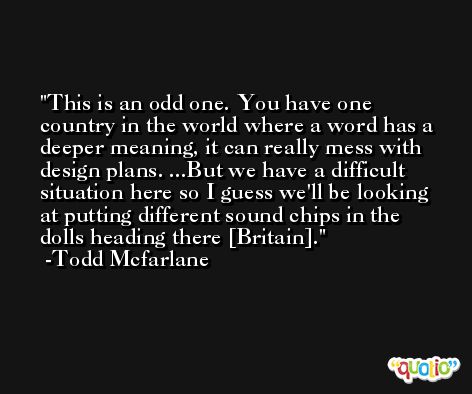 This is an odd one. You have one country in the world where a word has a deeper meaning, it can really mess with design plans. ...But we have a difficult situation here so I guess we'll be looking at putting different sound chips in the dolls heading there [Britain]. -Todd Mcfarlane