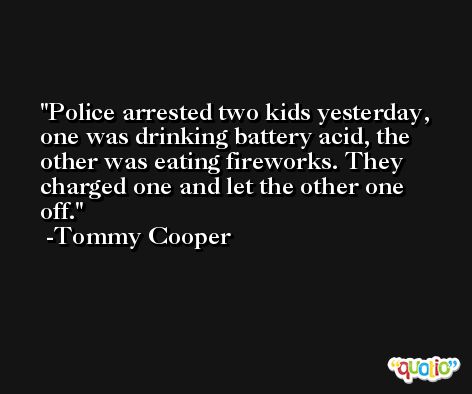 Police arrested two kids yesterday, one was drinking battery acid, the other was eating fireworks. They charged one and let the other one off. -Tommy Cooper