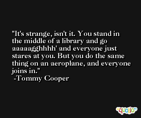 It's strange, isn't it. You stand in the middle of a library and go aaaaagghhhh' and everyone just stares at you. But you do the same thing on an aeroplane, and everyone joins in. -Tommy Cooper