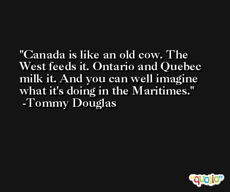 Canada is like an old cow. The West feeds it. Ontario and Quebec milk it. And you can well imagine what it's doing in the Maritimes. -Tommy Douglas