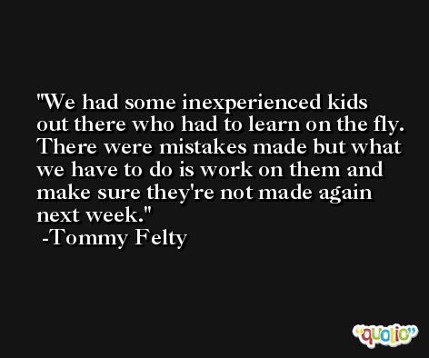 We had some inexperienced kids out there who had to learn on the fly. There were mistakes made but what we have to do is work on them and make sure they're not made again next week. -Tommy Felty