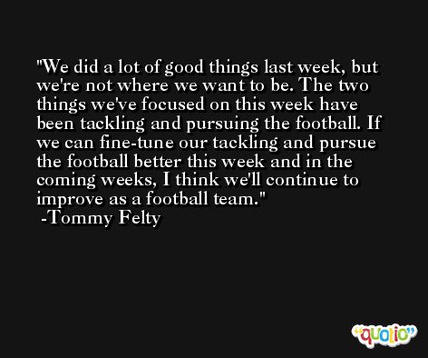 We did a lot of good things last week, but we're not where we want to be. The two things we've focused on this week have been tackling and pursuing the football. If we can fine-tune our tackling and pursue the football better this week and in the coming weeks, I think we'll continue to improve as a football team. -Tommy Felty