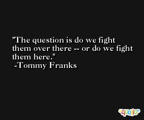 The question is do we fight them over there -- or do we fight them here. -Tommy Franks