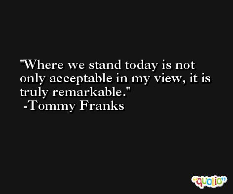 Where we stand today is not only acceptable in my view, it is truly remarkable. -Tommy Franks