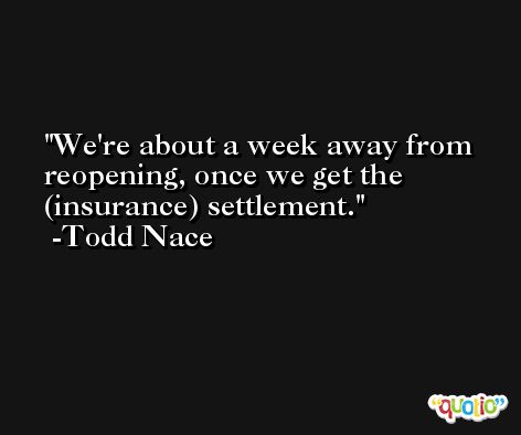 We're about a week away from reopening, once we get the (insurance) settlement. -Todd Nace