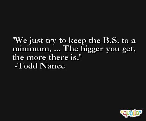 We just try to keep the B.S. to a minimum, ... The bigger you get, the more there is. -Todd Nance