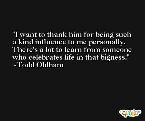 I want to thank him for being such a kind influence to me personally. There's a lot to learn from someone who celebrates life in that bigness. -Todd Oldham