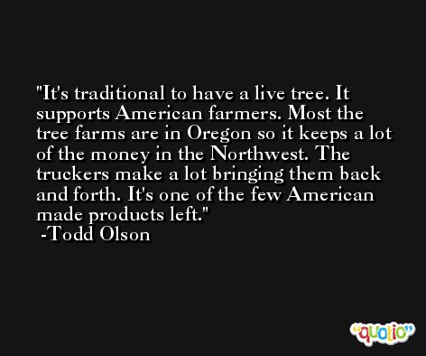 It's traditional to have a live tree. It supports American farmers. Most the tree farms are in Oregon so it keeps a lot of the money in the Northwest. The truckers make a lot bringing them back and forth. It's one of the few American made products left. -Todd Olson