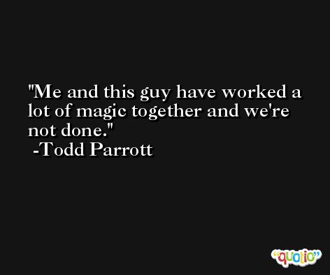 Me and this guy have worked a lot of magic together and we're not done. -Todd Parrott