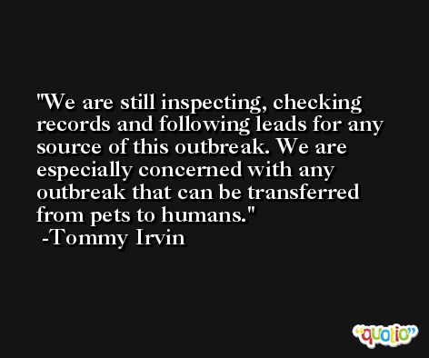 We are still inspecting, checking records and following leads for any source of this outbreak. We are especially concerned with any outbreak that can be transferred from pets to humans. -Tommy Irvin