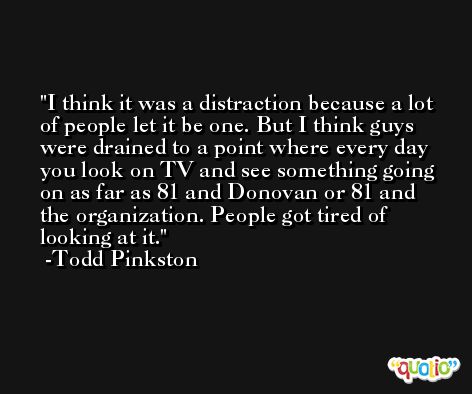 I think it was a distraction because a lot of people let it be one. But I think guys were drained to a point where every day you look on TV and see something going on as far as 81 and Donovan or 81 and the organization. People got tired of looking at it. -Todd Pinkston