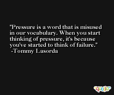 Pressure is a word that is misused in our vocabulary. When you start thinking of pressure, it's because you've started to think of failure. -Tommy Lasorda