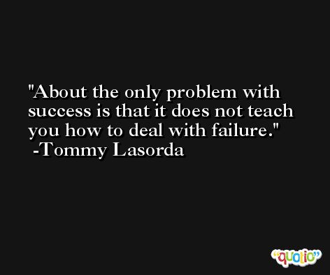 About the only problem with success is that it does not teach you how to deal with failure. -Tommy Lasorda