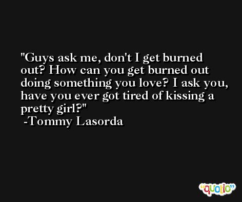 Guys ask me, don't I get burned out? How can you get burned out doing something you love? I ask you, have you ever got tired of kissing a pretty girl? -Tommy Lasorda