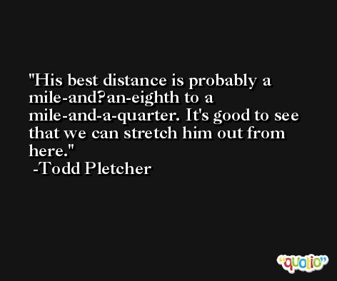 His best distance is probably a mile-and?an-eighth to a mile-and-a-quarter. It's good to see that we can stretch him out from here. -Todd Pletcher