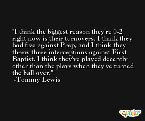 I think the biggest reason they're 0-2 right now is their turnovers. I think they had five against Prep, and I think they threw three interceptions against First Baptist. I think they've played decently other than the plays when they've turned the ball over. -Tommy Lewis