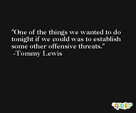 One of the things we wanted to do tonight if we could was to establish some other offensive threats. -Tommy Lewis