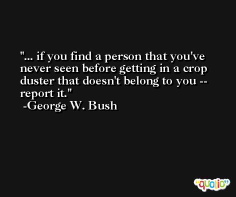 ... if you find a person that you've never seen before getting in a crop duster that doesn't belong to you -- report it. -George W. Bush