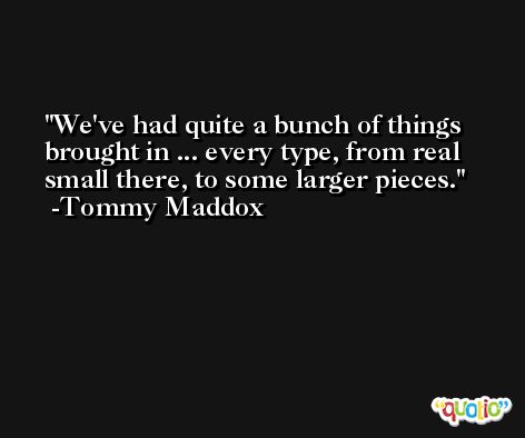 We've had quite a bunch of things brought in ... every type, from real small there, to some larger pieces. -Tommy Maddox