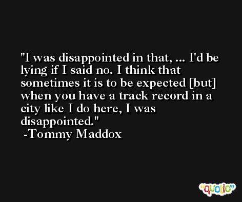 I was disappointed in that, ... I'd be lying if I said no. I think that sometimes it is to be expected [but] when you have a track record in a city like I do here, I was disappointed. -Tommy Maddox