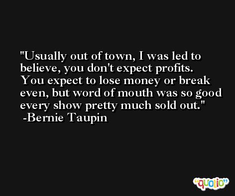 Usually out of town, I was led to believe, you don't expect profits. You expect to lose money or break even, but word of mouth was so good every show pretty much sold out. -Bernie Taupin