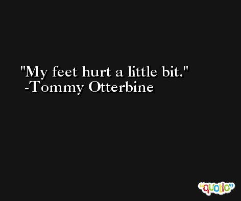 My feet hurt a little bit. -Tommy Otterbine