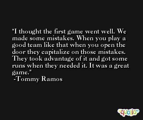 I thought the first game went well. We made some mistakes. When you play a good team like that when you open the door they capitalize on those mistakes. They took advantage of it and got some runs when they needed it. It was a great game. -Tommy Ramos