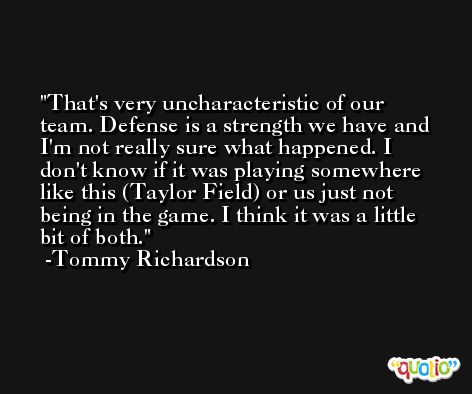 That's very uncharacteristic of our team. Defense is a strength we have and I'm not really sure what happened. I don't know if it was playing somewhere like this (Taylor Field) or us just not being in the game. I think it was a little bit of both. -Tommy Richardson