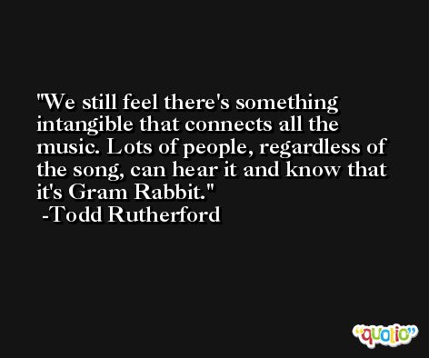We still feel there's something intangible that connects all the music. Lots of people, regardless of the song, can hear it and know that it's Gram Rabbit. -Todd Rutherford
