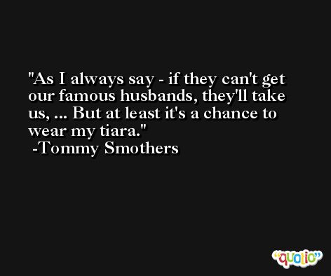As I always say - if they can't get our famous husbands, they'll take us, ... But at least it's a chance to wear my tiara. -Tommy Smothers